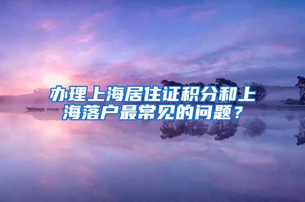 办理上海居住证积分和上海落户最常见的问题？