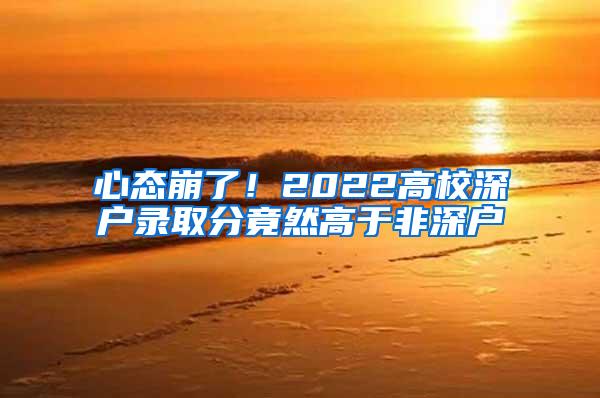 心态崩了！2022高校深户录取分竟然高于非深户