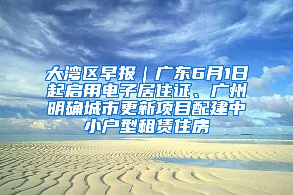 大湾区早报｜广东6月1日起启用电子居住证、广州明确城市更新项目配建中小户型租赁住房