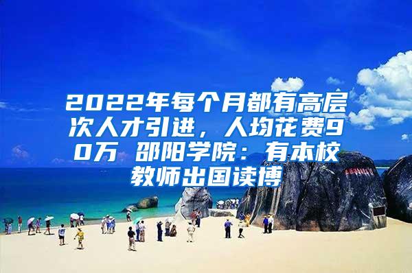 2022年每个月都有高层次人才引进，人均花费90万 邵阳学院：有本校教师出国读博