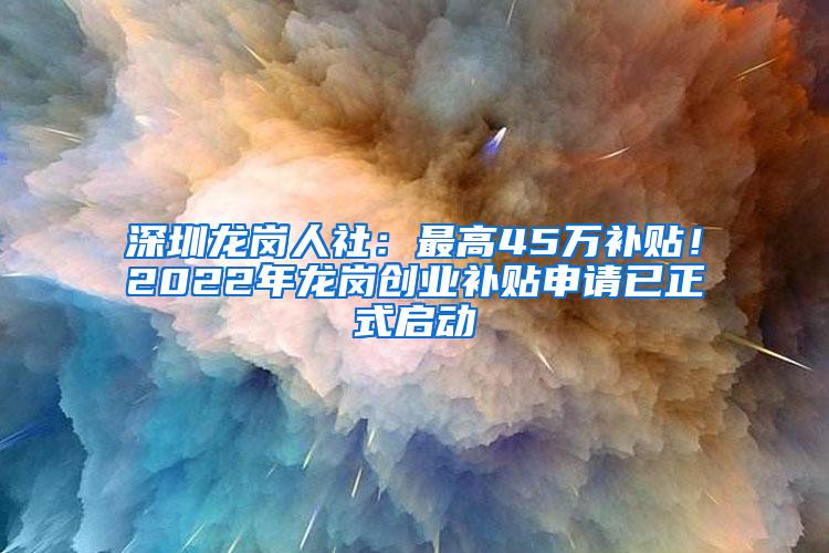 深圳龙岗人社：最高45万补贴！2022年龙岗创业补贴申请已正式启动