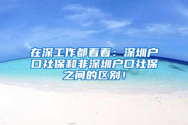 在深工作都看看：深圳户口社保和非深圳户口社保之间的区别！