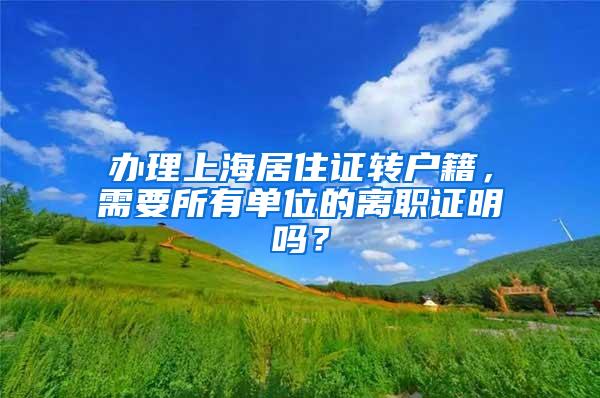 办理上海居住证转户籍，需要所有单位的离职证明吗？