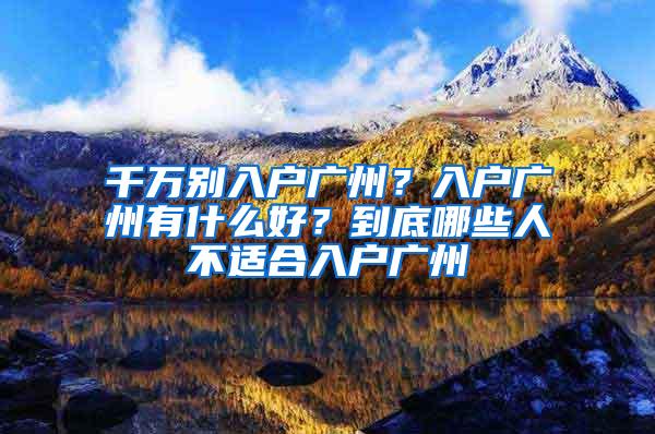 千万别入户广州？入户广州有什么好？到底哪些人不适合入户广州