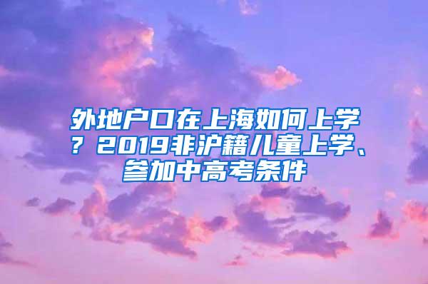 外地户口在上海如何上学？2019非沪籍儿童上学、参加中高考条件