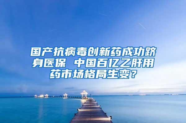 国产抗病毒创新药成功跻身医保 中国百亿乙肝用药市场格局生变？