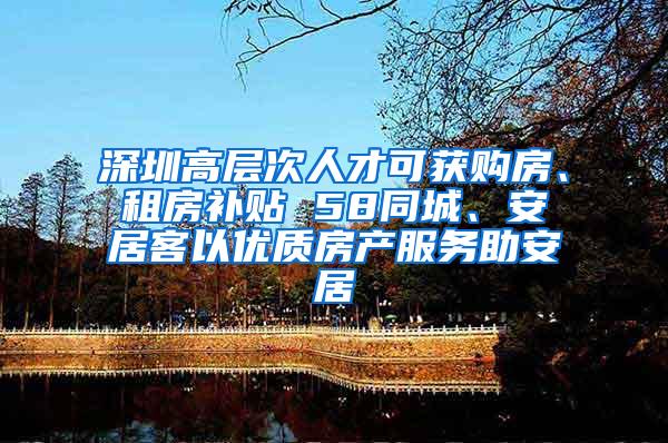 深圳高层次人才可获购房、租房补贴 58同城、安居客以优质房产服务助安居