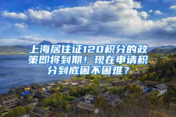 上海居住证120积分的政策即将到期！现在申请积分到底困不困难？