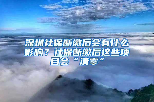 深圳社保断缴后会有什么影响？社保断缴后这些项目会“清零”