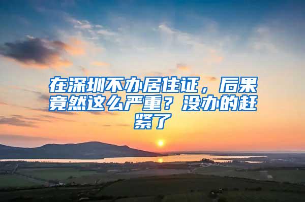 在深圳不办居住证，后果竟然这么严重？没办的赶紧了