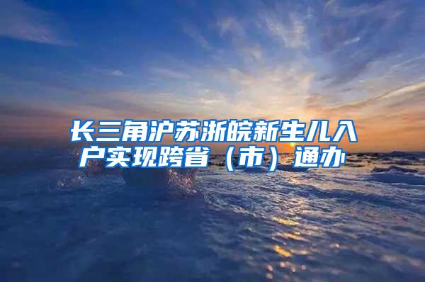 长三角沪苏浙皖新生儿入户实现跨省（市）通办