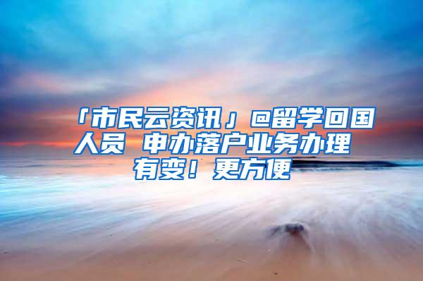 「市民云资讯」@留学回国人员 申办落户业务办理有变！更方便