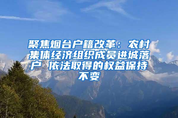 聚焦烟台户籍改革：农村集体经济组织成员进城落户 依法取得的权益保持不变