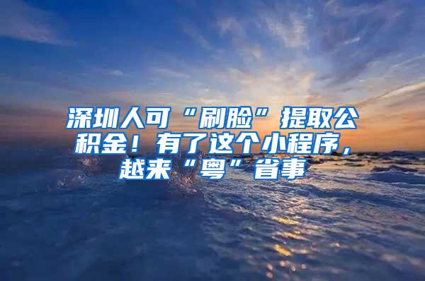 深圳人可“刷脸”提取公积金！有了这个小程序，越来“粤”省事