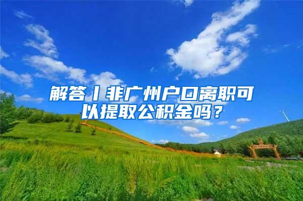 解答丨非广州户口离职可以提取公积金吗？