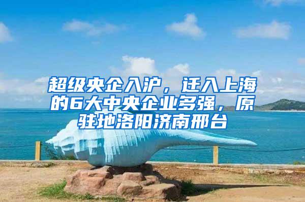 超级央企入沪，迁入上海的6大中央企业多强，原驻地洛阳济南邢台