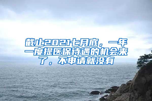 截止2021七月底，一年一度提医保待遇的机会来了，不申请就没有