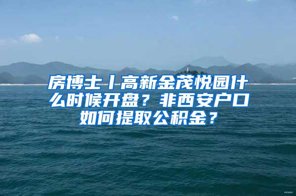 房博士丨高新金茂悦园什么时候开盘？非西安户口如何提取公积金？