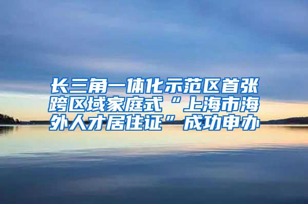 长三角一体化示范区首张跨区域家庭式“上海市海外人才居住证”成功申办