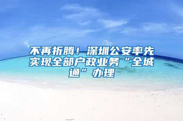 不再折腾！深圳公安率先实现全部户政业务“全城通”办理