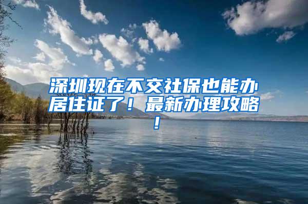 深圳现在不交社保也能办居住证了！最新办理攻略！