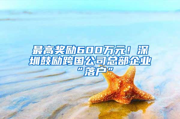 最高奖励600万元！深圳鼓励跨国公司总部企业“落户”