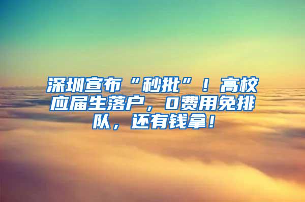 深圳宣布“秒批”！高校应届生落户，0费用免排队，还有钱拿！