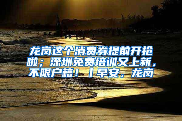 龙岗这个消费券提前开抢啦；深圳免费培训又上新，不限户籍！丨早安，龙岗