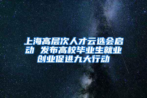 上海高层次人才云选会启动 发布高校毕业生就业创业促进九大行动