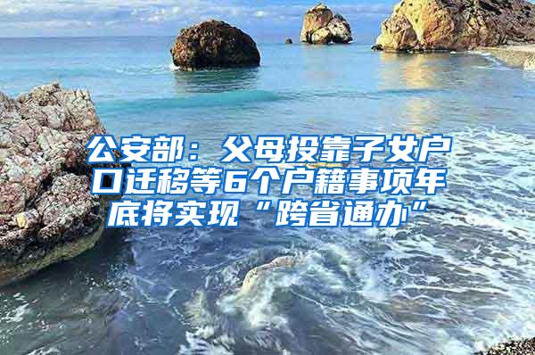 公安部：父母投靠子女户口迁移等6个户籍事项年底将实现“跨省通办”