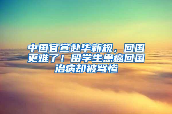 中国官宣赴华新规，回国更难了！留学生患癌回国治病却被骂惨