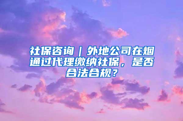 社保咨询｜外地公司在烟通过代理缴纳社保，是否合法合规？