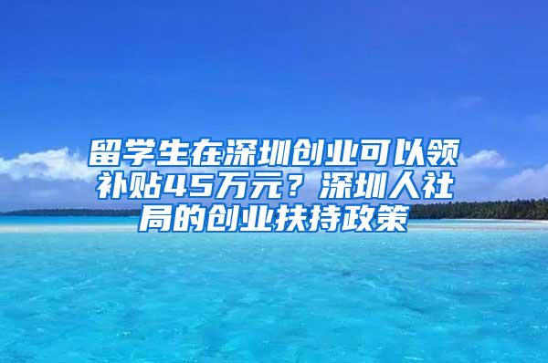 留学生在深圳创业可以领补贴45万元？深圳人社局的创业扶持政策