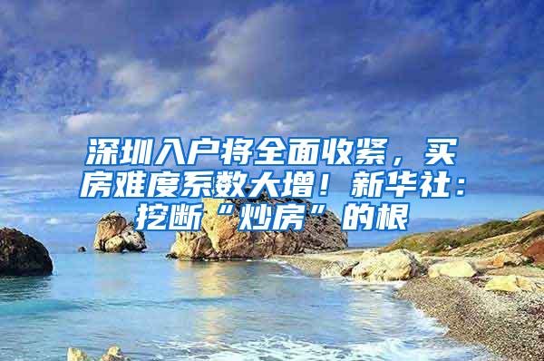 深圳入户将全面收紧，买房难度系数大增！新华社：挖断“炒房”的根