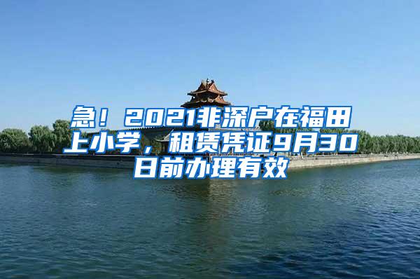 急！2021非深户在福田上小学，租赁凭证9月30日前办理有效