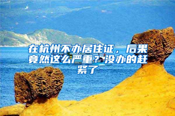 在杭州不办居住证，后果竟然这么严重？没办的赶紧了