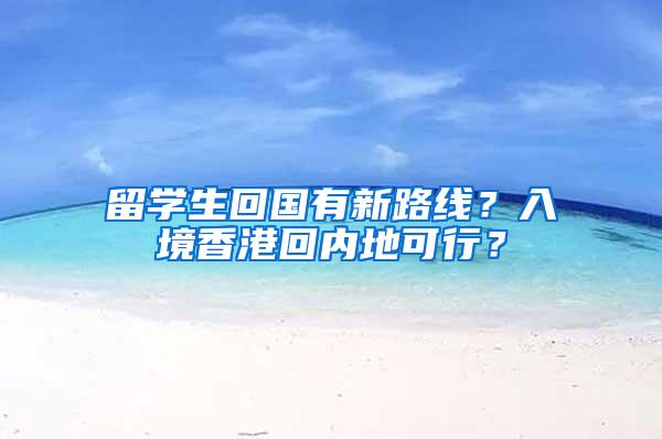 留学生回国有新路线？入境香港回内地可行？