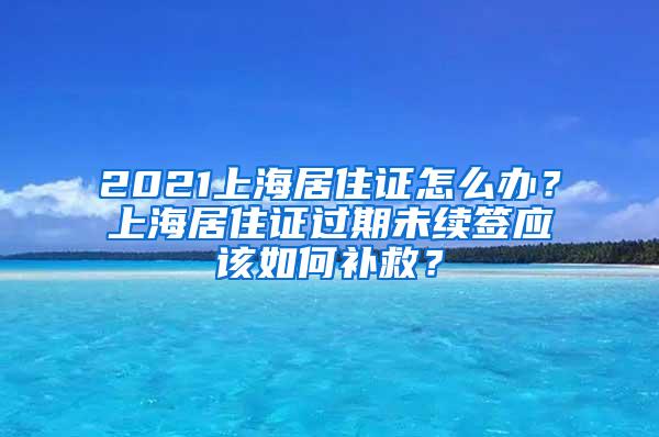 2021上海居住证怎么办？上海居住证过期未续签应该如何补救？