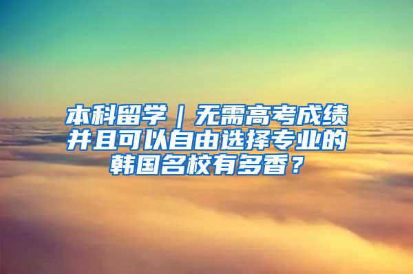 本科留学｜无需高考成绩并且可以自由选择专业的韩国名校有多香？