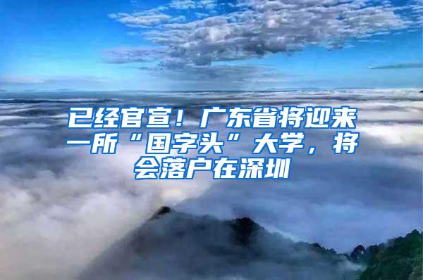 已经官宣！广东省将迎来一所“国字头”大学，将会落户在深圳