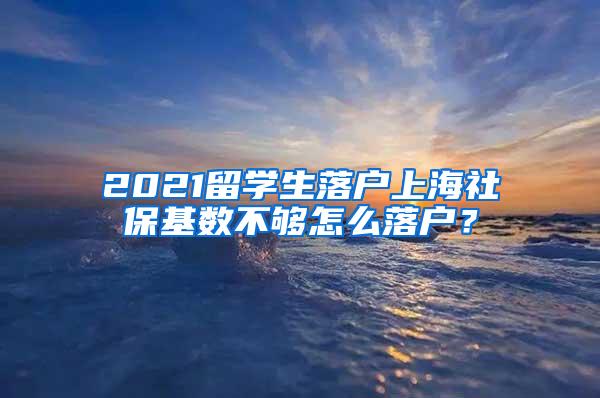 2021留学生落户上海社保基数不够怎么落户？
