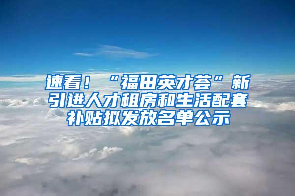 速看！“福田英才荟”新引进人才租房和生活配套补贴拟发放名单公示