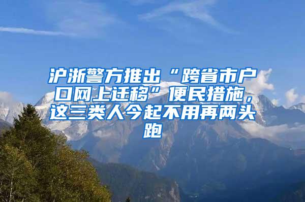 沪浙警方推出“跨省市户口网上迁移”便民措施，这三类人今起不用再两头跑