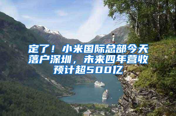 定了！小米国际总部今天落户深圳，未来四年营收预计超500亿