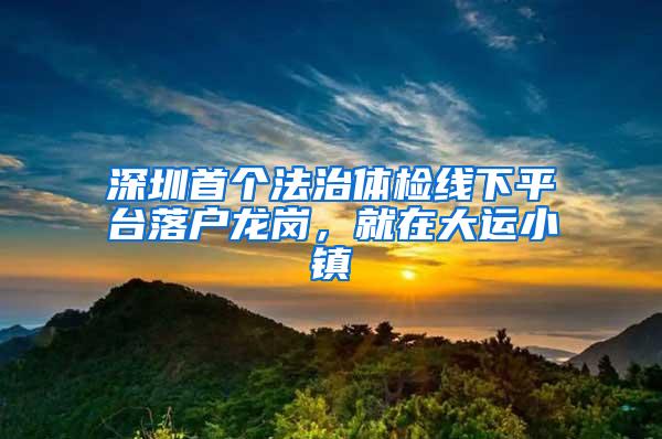 深圳首个法治体检线下平台落户龙岗，就在大运小镇