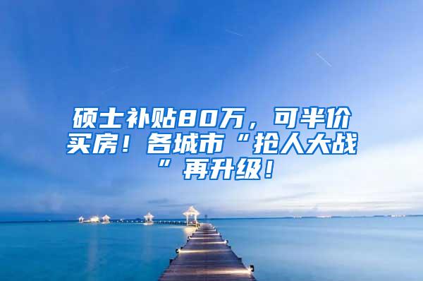 硕士补贴80万，可半价买房！各城市“抢人大战”再升级！