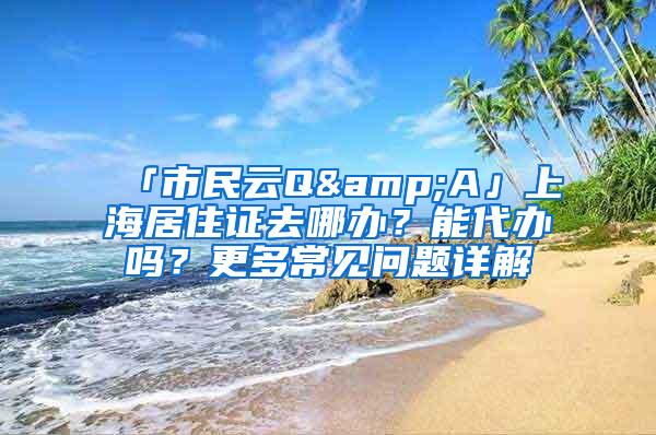 「市民云Q&A」上海居住证去哪办？能代办吗？更多常见问题详解→