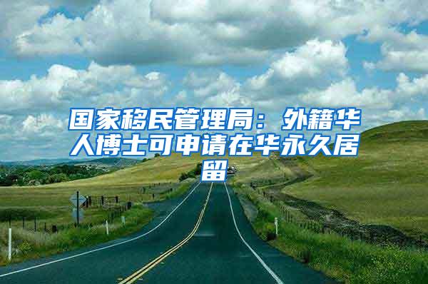 国家移民管理局：外籍华人博士可申请在华永久居留