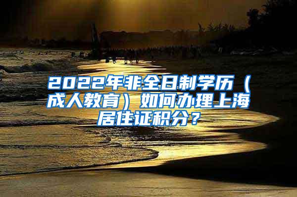 2022年非全日制学历（成人教育）如何办理上海居住证积分？