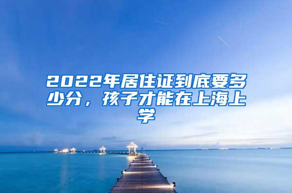 2022年居住证到底要多少分，孩子才能在上海上学